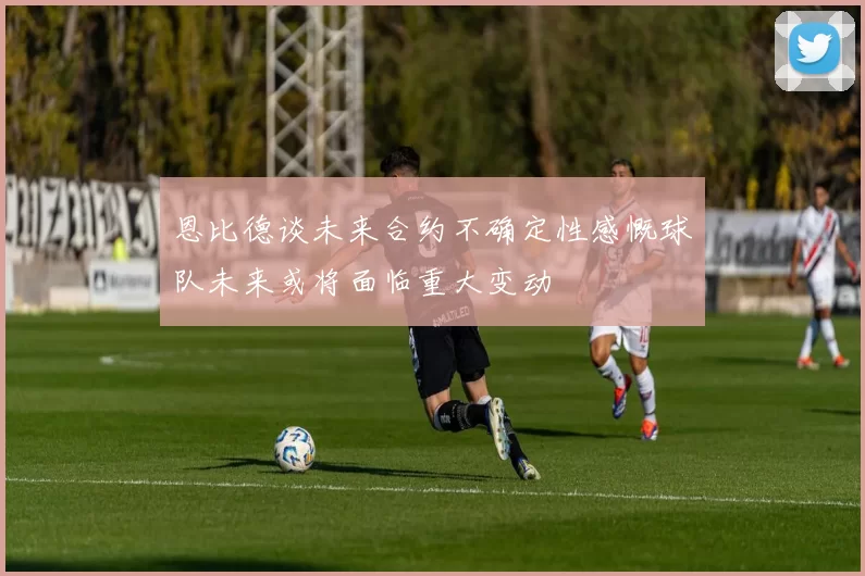 恩比德谈未来合约不确定性感慨球队未来或将面临重大变动