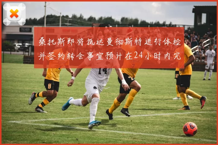 桑托斯即将抵达曼彻斯特进行体检并签约转会事宜预计在24小时内完成