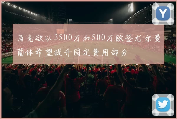 马竞欲以3500万加500万欧签尤尔曼葡体希望提升固定费用部分