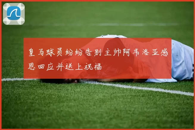 皇马球员纷纷告别主帅阿韦洛亚感恩回应并送上祝福