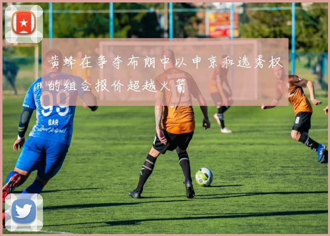 黄蜂在争夺布朗中以申京和选秀权的组合报价超越火箭