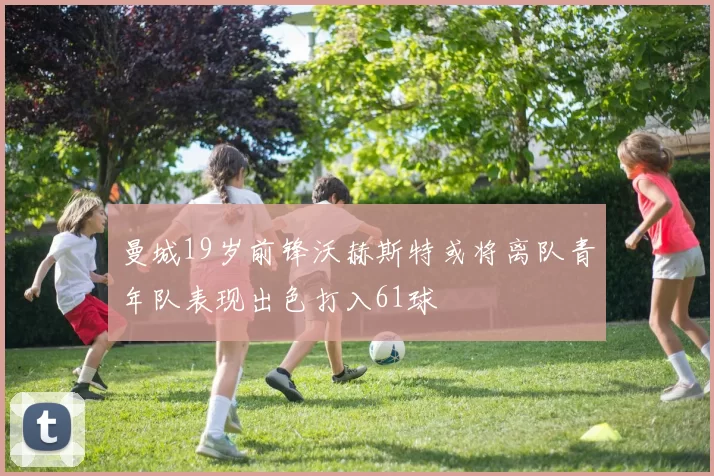 曼城19岁前锋沃赫斯特或将离队青年队表现出色打入61球