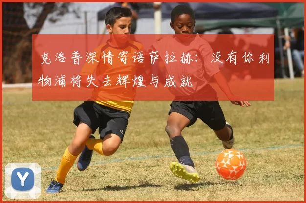 克洛普深情寄语萨拉赫：没有你利物浦将失去辉煌与成就