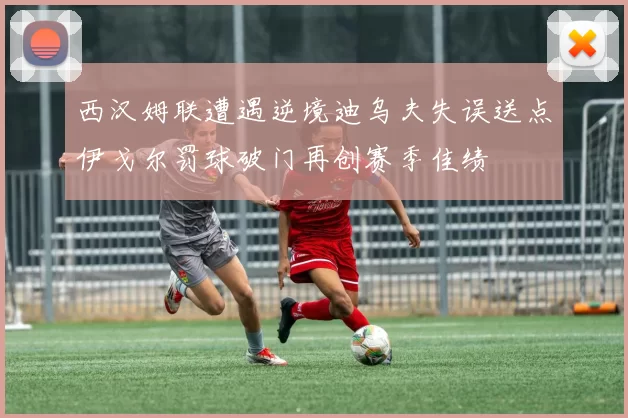 西汉姆联遭遇逆境迪乌夫失误送点伊戈尔罚球破门再创赛季佳绩