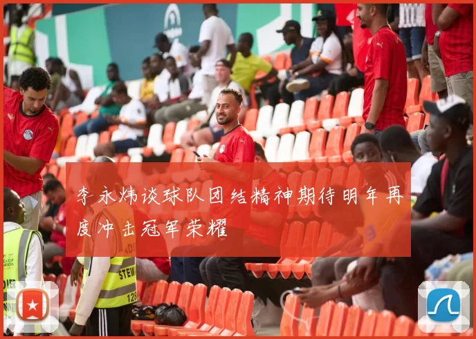 李永炜谈球队团结精神期待明年再度冲击冠军荣耀
