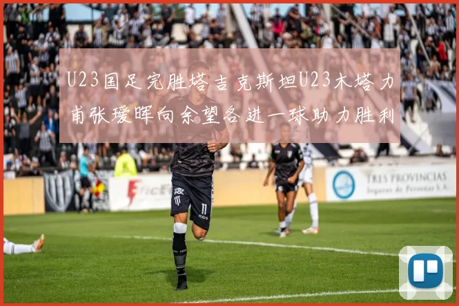 U23国足完胜塔吉克斯坦U23木塔力甫张瑷晖向余望各进一球助力胜利