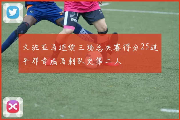 文班亚马连续三场总决赛得分25追平邓肯成马刺队史第二人