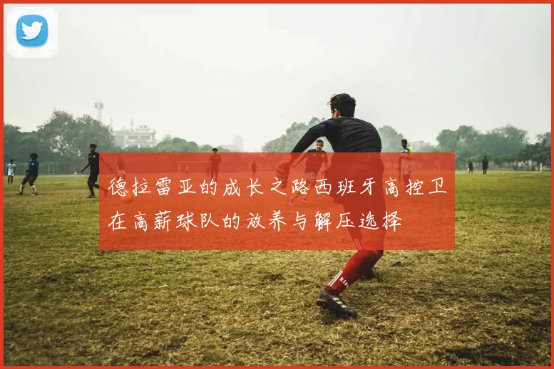 德拉雷亚的成长之路西班牙高控卫在高薪球队的放养与解压选择