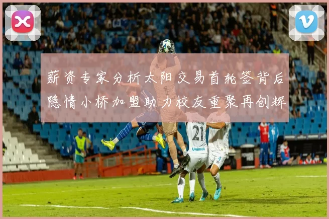 薪资专家分析太阳交易首轮签背后隐情小桥加盟助力校友重聚再创辉煌