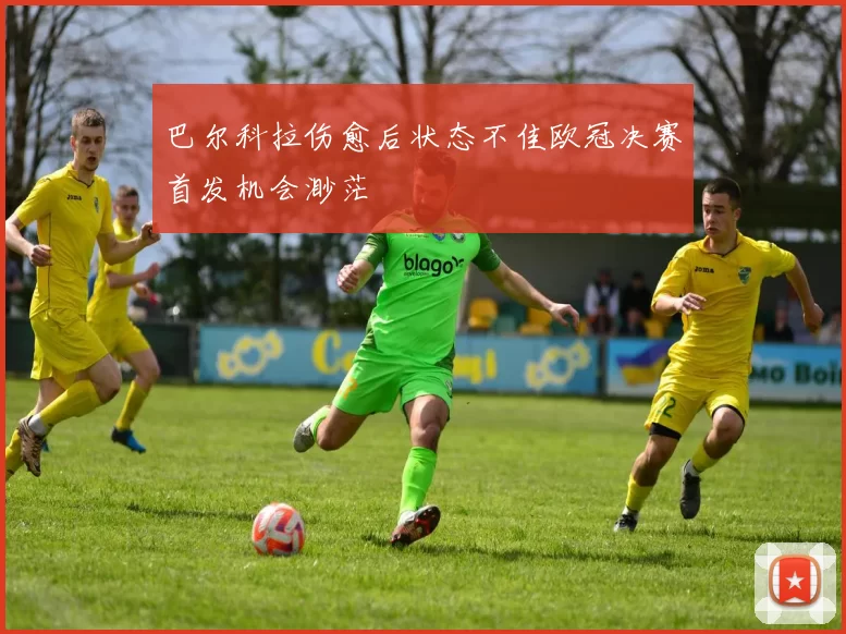 巴尔科拉伤愈后状态不佳欧冠决赛首发机会渺茫