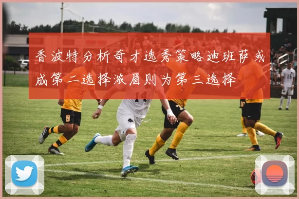 香波特分析奇才选秀策略迪班萨或成第二选择浓眉则为第三选择