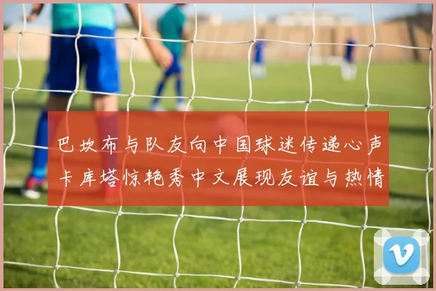 巴坎布与队友向中国球迷传递心声卡库塔惊艳秀中文展现友谊与热情
