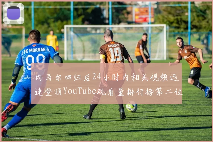 内马尔回归后24小时内相关视频迅速登顶YouTube观看量排行榜第二位