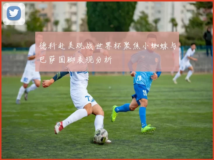 德科赴美观战世界杯聚焦小蜘蛛与巴萨国脚表现分析
