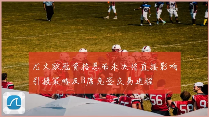 尤文欧冠资格悬而未决将直接影响引援策略及B席免签交易进程