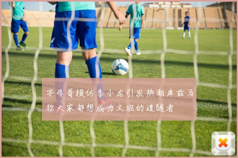 字母哥模仿李小龙引发热潮库兹马称大家都想成为文班的追随者